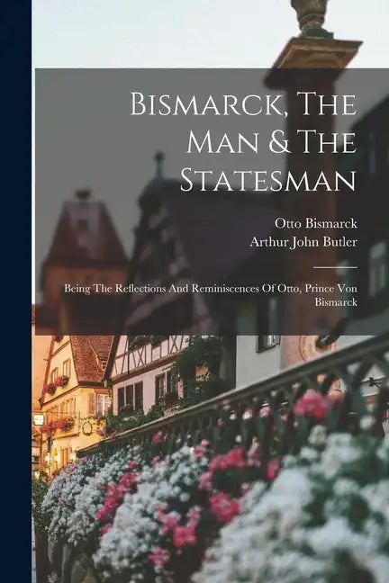 Bismarck, The Man & The Statesman: Being The Reflections And Reminiscences Of Otto, Prince Von Bismarck - Paperback