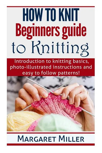 How to Knit: Beginners guide to Knitting: Introduction to knitting basics, photo-illustrated instructions and easy to follow patterns! - Paperback