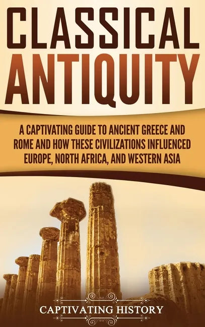 Classical Antiquity: A Captivating Guide to Ancient Greece and Rome and How These Civilizations Influenced Europe, North Africa, and Western Asia - Hardcover