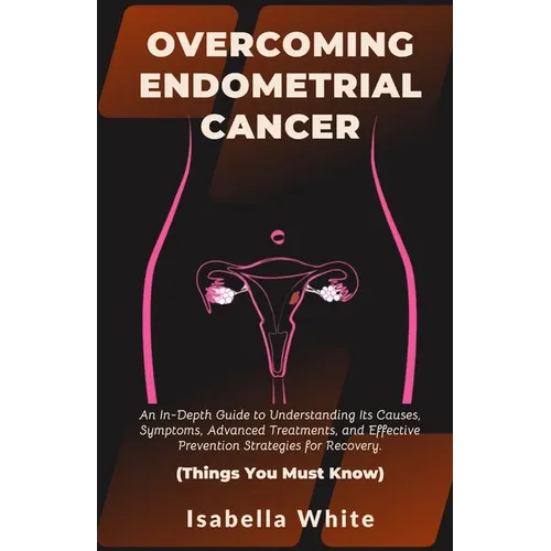 Overcoming Endometrial Cancer: An In-Depth Guide to Understanding Its Causes, Symptoms, Advanced Treatments, and Effective Prevention Strategies for - Paperback