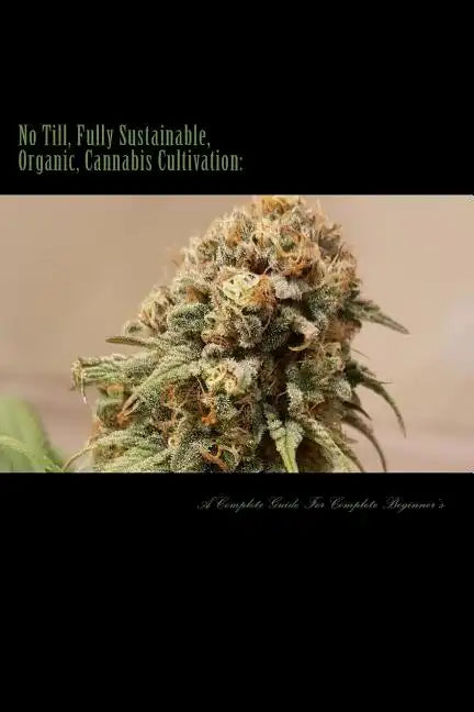 No Till, Fully Sustainable, Organic, Cannabis Cultivation: A Complete Guide For Complete Beginners! - Paperback