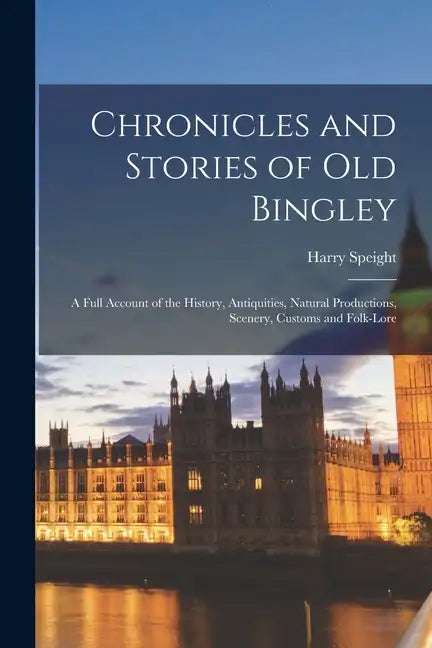 Chronicles and Stories of Old Bingley: A Full Account of the History, Antiquities, Natural Productions, Scenery, Customs and Folk-Lore - Paperback