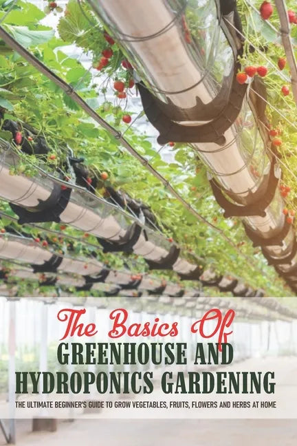 The Basics Of Greenhouse And Hydroponics Gardening: The Ultimate Beginner's Guide to Grow Vegetables, Fruits, Flowers and Herbs at Home: Greenhouse Es - Paperback