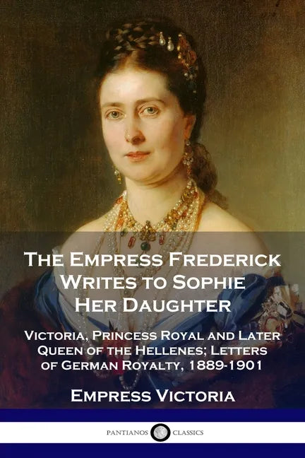The Empress Frederick Writes to Sophie Her Daughter: Victoria, Princess Royal and Later Queen of the Hellenes; Letters of German Royalty, 1889-1901 - Paperback