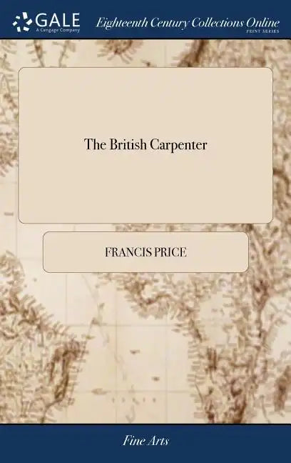 The British Carpenter: Or, a Treatise on Carpentry. Containing the Most Concise and Authentick Rules of That art, ... The Fourth Edition Enla - Hardcover