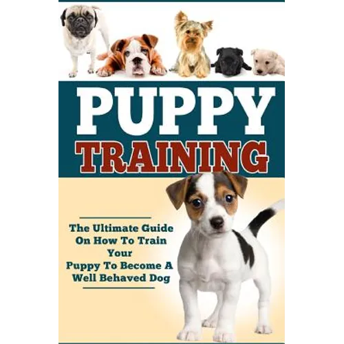 Puppy Training: The Ultimate Guide On How To Train Your Puppy To Become A Well Behaved Dog - Paperback