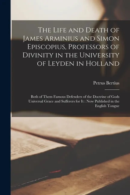The Life and Death of James Arminius and Simon Episcopius, Professors of Divinity in the University of Leyden in Holland: Both of Them Famous Defender - Paperback