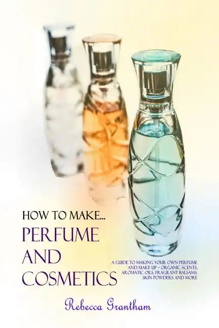 How to Make Perfumes and Cosmetics: A Guide to Making Your Own Perfume and Make up - Organic Scents, Aromatic Oils, Fragrant Balsams, Skin Powders and - Paperback
