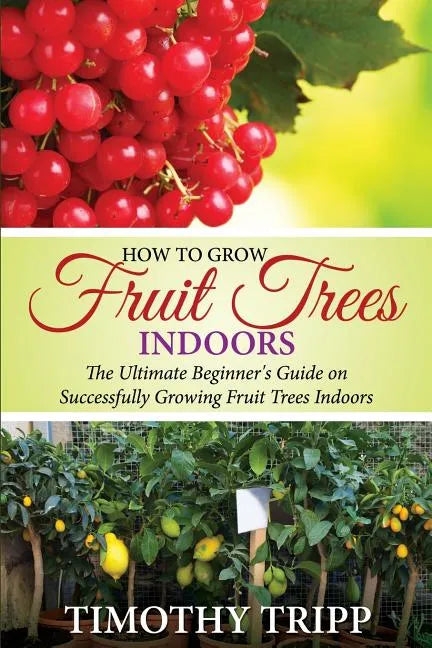 How to Grow Fruit Trees Indoors: The Ultimate Beginner's Guide on Successfully Growing Fruit Trees Indoors - Paperback