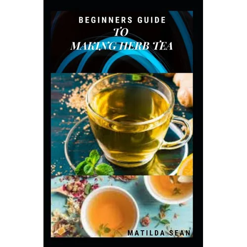 Beginners Guide to Making Herb Tea: guides on how to plant, harvest and prepare herbs leaves for body cure and health relieve system - Paperback