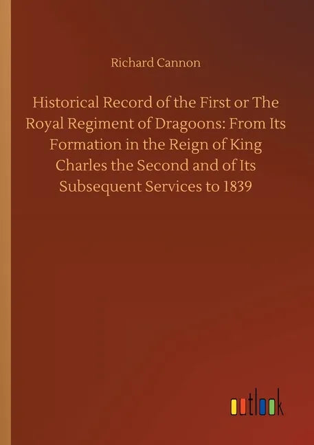 Historical Record of the First or The Royal Regiment of Dragoons: From Its Formation in the Reign of King Charles the Second and of Its Subsequent Ser - Paperback