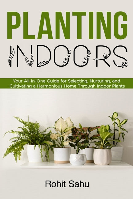 Planting Indoors: Your All-in-One Guide for Selecting, Nurturing, and Cultivating a Harmonious Home Through Indoor Plants - Paperback