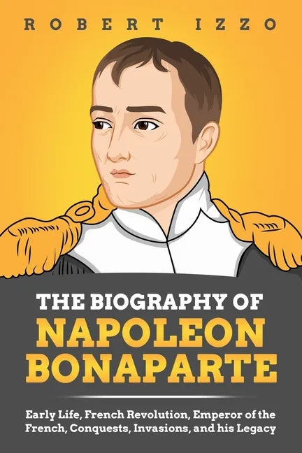 The Biography of Napoleon Bonaparte: Early Life, French Revolution, Emperor of the French, Conquests, Invasions, and his Legacy - Paperback