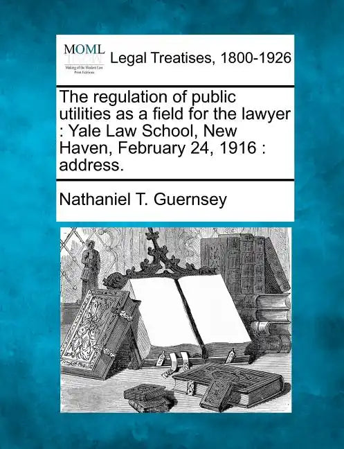 The Regulation of Public Utilities as a Field for the Lawyer: Yale Law School, New Haven, February 24, 1916: Address. - Paperback