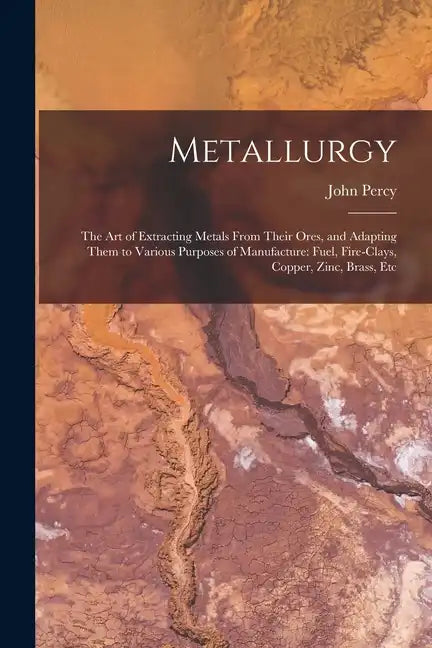 Metallurgy: The Art of Extracting Metals From Their Ores, and Adapting Them to Various Purposes of Manufacture: Fuel, Fire-Clays, - Paperback