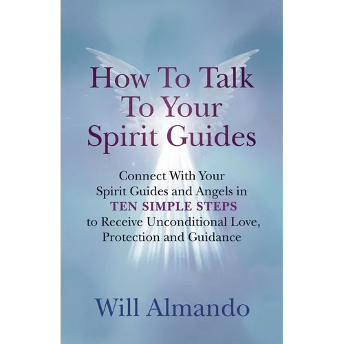 How To Talk To Your Spirit Guides: Ten Simple Steps to Receive Unconditional Love, Protection, and Support in Every Area of Your Life and Unleash Your