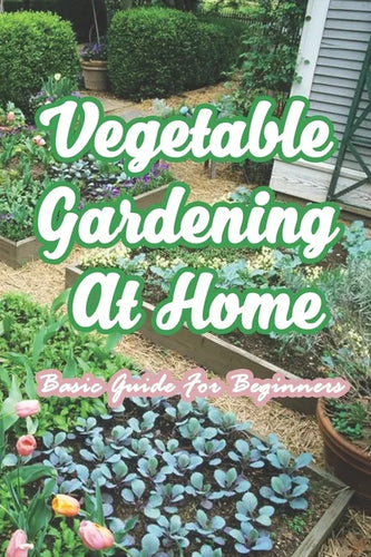 Vegetable Gardening At Home: Basic Guide For Beginners: The Basics of Planting and Growing A Vegetable Garden - Paperback