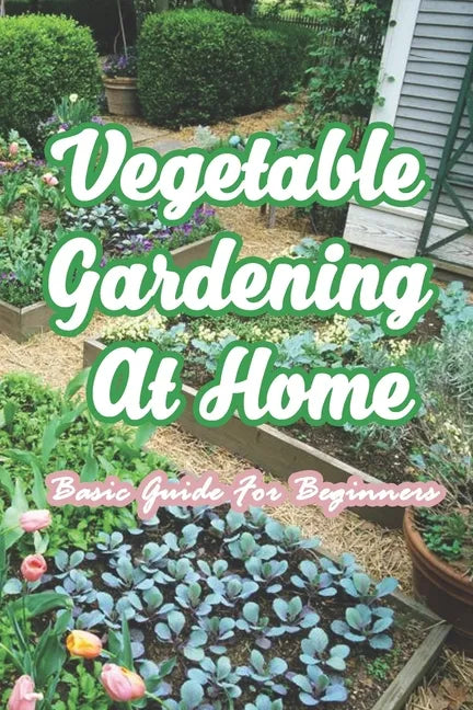 Vegetable Gardening At Home: Basic Guide For Beginners: The Basics of Planting and Growing A Vegetable Garden - Paperback