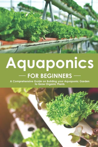 Aquaponics for Beginners: A Comprehensive Guide on Building your Aquaponic Garden to Grow Organic Plants - Paperback