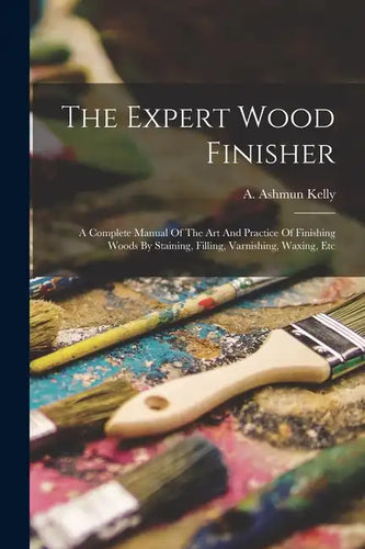 The Expert Wood Finisher; A Complete Manual Of The Art And Practice Of Finishing Woods By Staining, Filling, Varnishing, Waxing, Etc - Paperback