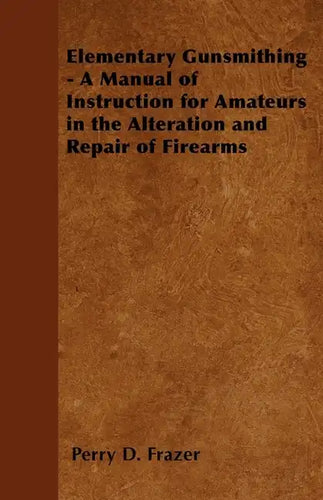 Elementary Gunsmithing - A Manual of Instruction for Amateurs in the Alteration and Repair of Firearms - Paperback