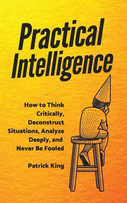 Practical Intelligence: How to Think Critically, Deconstruct Situations, Analyze Deeply, and Never Be Fooled - Paperback