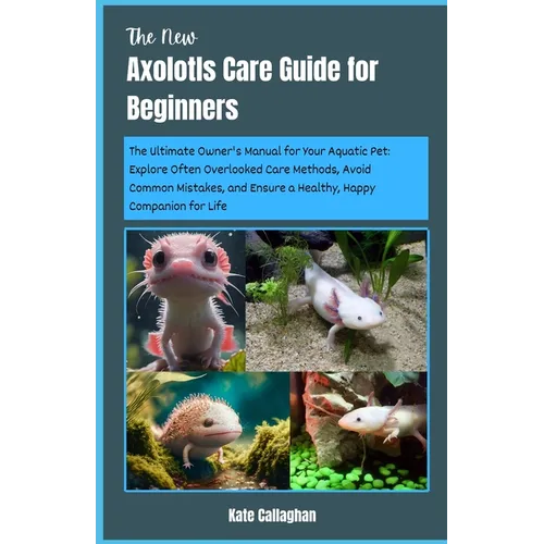 The New Axolotls Care Guide for Beginners: The Ultimate Owner's Manual for Your Aquatic Pet: Explore Often Overlooked Care Methods, Avoid Common Mista - Paperback