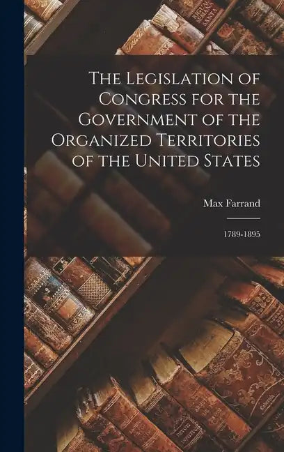 The Legislation of Congress for the Government of the Organized Territories of the United States: 1789-1895 - Hardcover