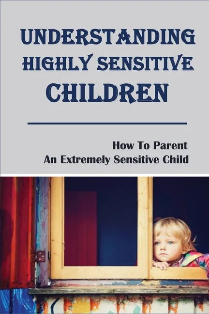 Understanding Highly Sensitive Children: How To Parent An Extremely Sensitive Child: Understanding The Highly Sensitive Child - Paperback