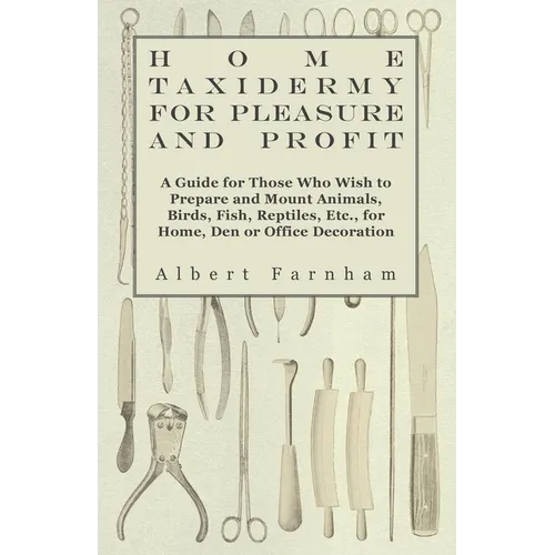 Home Taxidermy for Pleasure and Profit - A Guide for Those Who Wish to Prepare and Mount Animals, Birds, Fish, Reptiles, Etc., for Home, Den or Office - Paperback