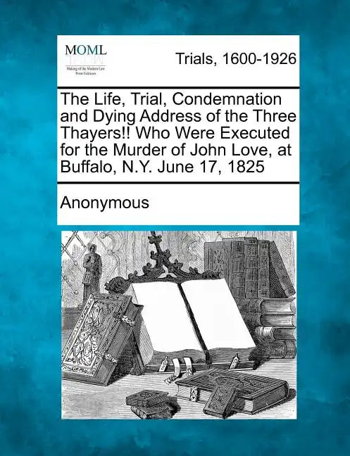 The Life, Trial, Condemnation and Dying Address of the Three Thayers!! Who Were Executed for the Murder of John Love, at Buffalo, N.Y. June 17, 1825 - Paperback
