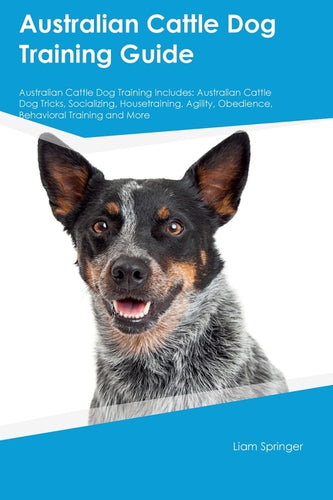 Australian Cattle Dog Training Guide Australian Cattle Dog Training Includes: Australian Cattle Dog Tricks, Socializing, Housetraining, Agility, Obedi - Paperback