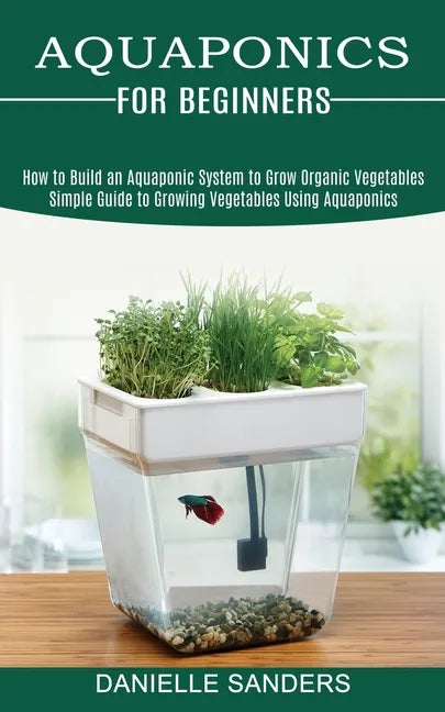 Aquaponics for Beginners: How to Build an Aquaponic System to Grow Organic Vegetables (Simple Guide to Growing Vegetables Using Aquaponics) - Paperback