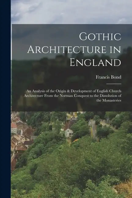 Gothic Architecture in England: An Analysis of the Origin & Development of English Church Architecture From the Norman Conquest to the Dissolution of - Paperback