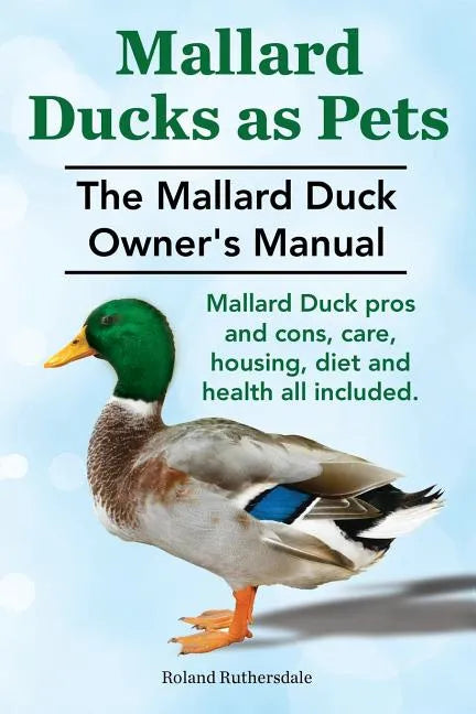 Mallard Ducks as Pets. The Mallard Duck Owner's Manual. Mallard Duck pros and cons, care, housing, diet and health all included. - Paperback