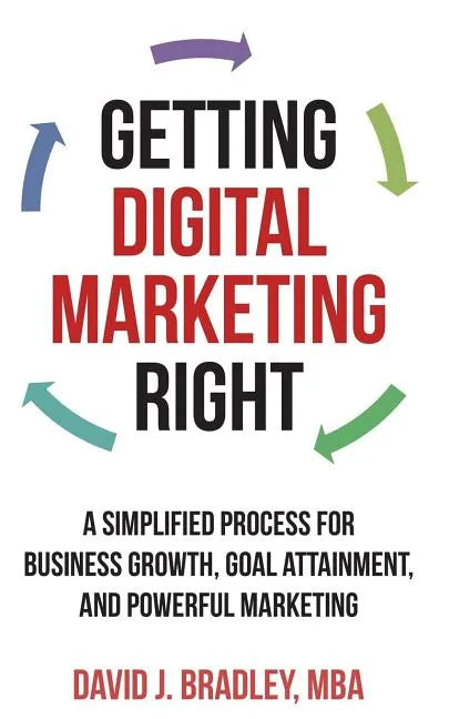 Getting Digital Marketing Right: A Simplified Process For Business Growth, Goal Attainment, and Powerful Marketing - Paperback