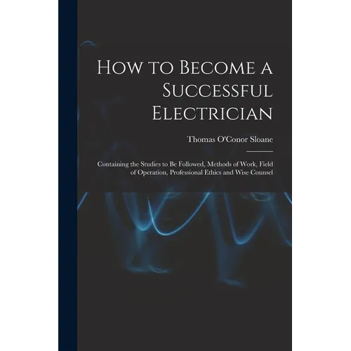 How to Become a Successful Electrician: Containing the Studies to Be Followed, Methods of Work, Field of Operation, Professional Ethics and Wise Couns - Paperback