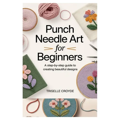 Punch Needle Art for Beginners: A Step-By-Step Guide to Creating Beautiful Designs: Learn Essential Techniques, Tools, and Projects for Crafting Stunn - Paperback