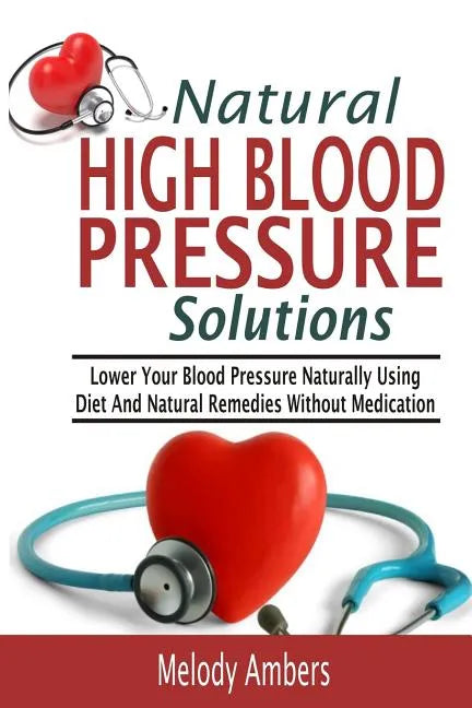 Natural High Blood Pressure Solutions: Lower Your Blood Pressure Naturally Using Diet And Natural Remedies Without Medication - Paperback