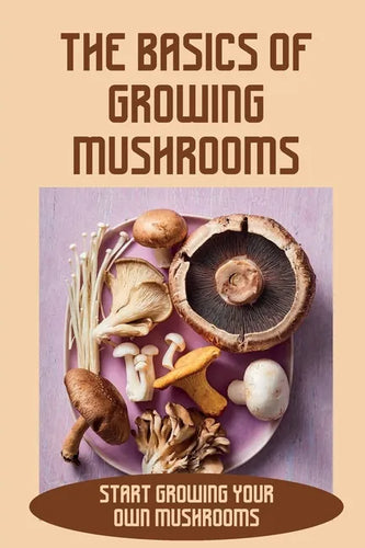 The Basics Of Growing Mushrooms: Start Growing Your Own Mushrooms: Organic Mushroom Farming - Paperback