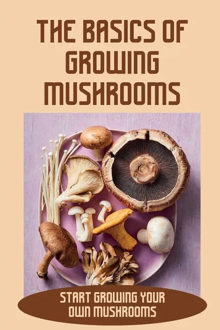 The Basics Of Growing Mushrooms: Start Growing Your Own Mushrooms: Organic Mushroom Farming - Paperback