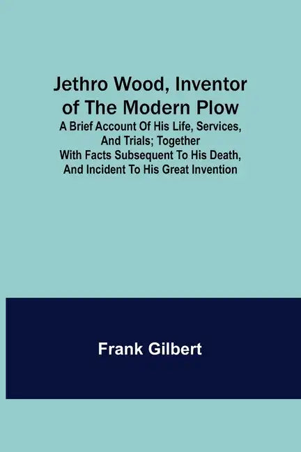 Jethro Wood, Inventor of the Modern Plow. A Brief Account of His Life, Services, and Trials; Together with Facts Subsequent to his Death, and Incident - Paperback