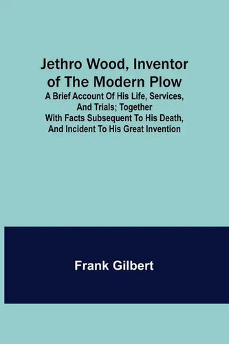 Jethro Wood, Inventor of the Modern Plow. A Brief Account of His Life, Services, and Trials; Together with Facts Subsequent to his Death, and Incident - Paperback