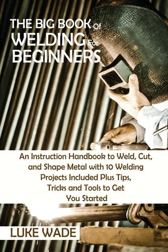 The Big Book of Welding for Beginners: An Instruction Handbook to Weld, Cut, and Shape Metal with 10 Welding Projects Included Plus Tips, Tricks and T - Paperback