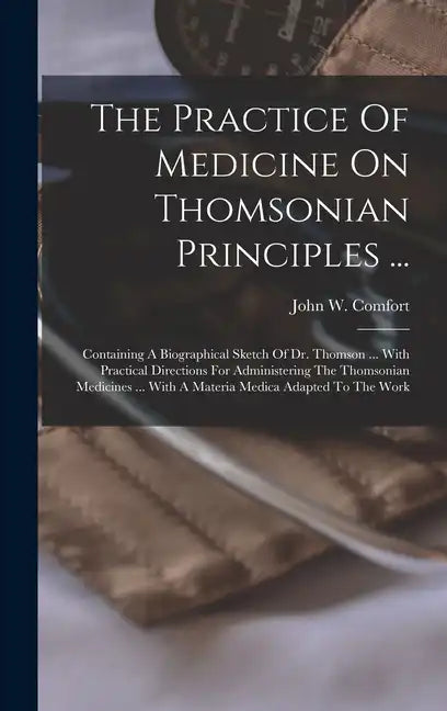 The Practice Of Medicine On Thomsonian Principles ...: Containing A Biographical Sketch Of Dr. Thomson ... With Practical Directions For Administering - Hardcover