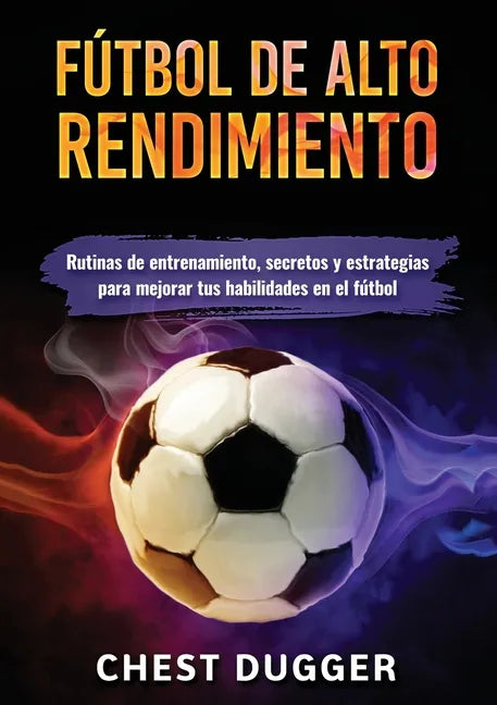 Fútbol de alto rendimiento: Rutinas de entrenamiento, secretos y estrategias para mejorar tus habilidades en el fútbol - Paperback