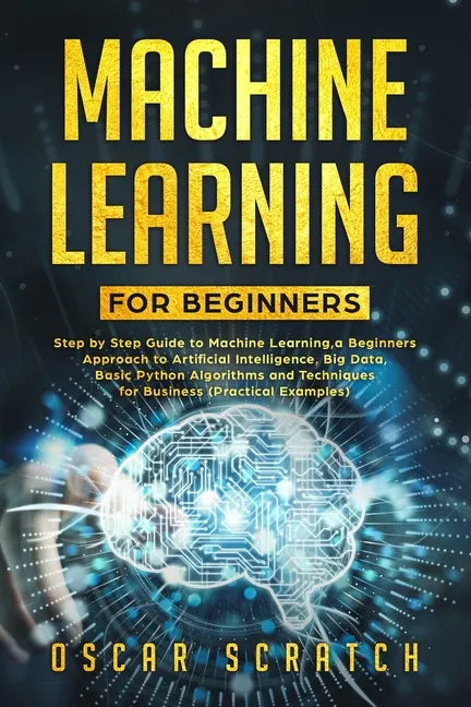 Machine Learning for Beginners: Step-by-Step Guide to Machine Learning, a Beginners Approach to Artificial Intelligence, Big Data, Basic Python Algori - Paperback