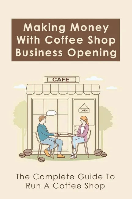 Making Money With Coffee Shop Business Opening: The Complete Guide To Run A Coffee Shop: Tips For Making Your Coffee Shop Business Successful - Paperback