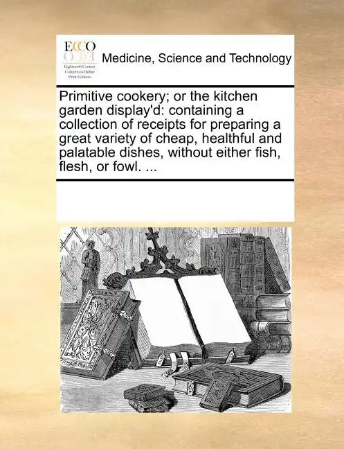 Primitive Cookery; Or the Kitchen Garden Display'd: Containing a Collection of Receipts for Preparing a Great Variety of Cheap, Healthful and Palatabl - Paperback