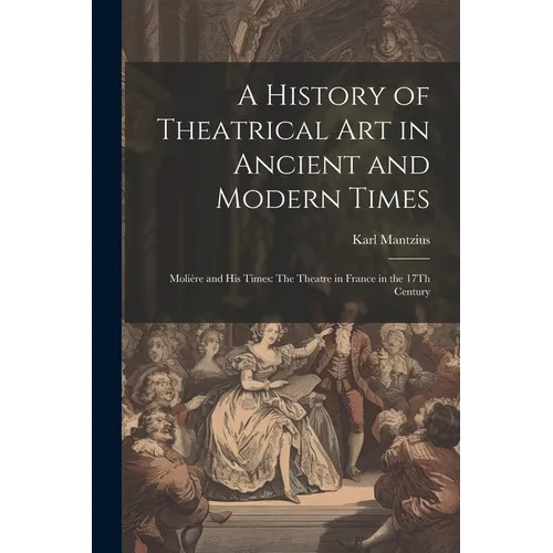 A History of Theatrical Art in Ancient and Modern Times: Molière and His Times: The Theatre in France in the 17Th Century - Paperback